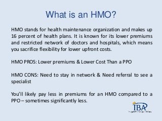 What is an HMO?
HMO stands for health maintenance organization and makes up
16 percent of health plans. It is known for its lower premiums
and restricted network of doctors and hospitals, which means
you sacrifice flexibility for lower upfront costs.
HMO PROS: Lower premiums & Lower Cost Than a PPO
HMO CONS: Need to stay in network & Need referral to see a
specialist
You’ll likely pay less in premiums for an HMO compared to a
PPO – sometimes significantly less.
 