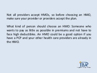 Not all providers accept HMOs, so before choosing an HMO,
make sure your provider or providers accept the plan.
What kind of person should choose an HMO: Someone who
wants to pay as little as possible in premiums and not have to
face high deductibles. An HMO could be a good option if you
have a PCP and your other health care providers are already in
the HMO.
 