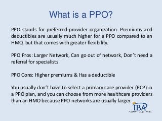 What is a PPO?
PPO stands for preferred-provider organization. Premiums and
deductibles are usually much higher for a PPO compared to an
HMO, but that comes with greater flexibility.
PPO Pros: Larger Network, Can go out of network, Don’t need a
referral for specialists
PPO Cons: Higher premiums & Has a deductible
You usually don’t have to select a primary care provider (PCP) in
a PPO plan, and you can choose from more healthcare providers
than an HMO because PPO networks are usually larger.
 