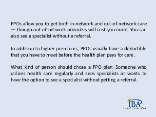 PPOs allow you to get both in-network and out-of-network care
— though out-of-network providers will cost you more. You can
also see a specialist without a referral.
In addition to higher premiums, PPOs usually have a deductible
that you have to meet before the health plan pays for care.
What kind of person should chose a PPO plan: Someone who
utilizes health care regularly and sees specialists or wants to
have the option to see a specialist without getting a referral.
 
