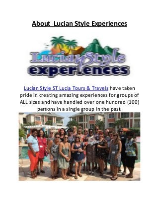 About Lucian Style Experiences
Lucian Style ST Lucia Tours & Travels have taken
pride in creating amazing experiences for groups of
ALL sizes and have handled over one hundred (100)
persons in a single group in the past.
 