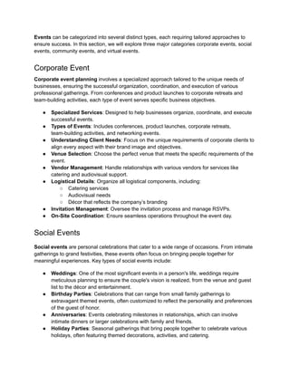 Events can be categorized into several distinct types, each requiring tailored approaches to
ensure success. In this section, we will explore three major categories corporate events, social
events, community events, and virtual events.
Corporate Event
Corporate event planning involves a specialized approach tailored to the unique needs of
businesses, ensuring the successful organization, coordination, and execution of various
professional gatherings. From conferences and product launches to corporate retreats and
team-building activities, each type of event serves specific business objectives.
● Specialized Services: Designed to help businesses organize, coordinate, and execute
successful events.
● Types of Events: Includes conferences, product launches, corporate retreats,
team-building activities, and networking events.
● Understanding Client Needs: Focus on the unique requirements of corporate clients to
align every aspect with their brand image and objectives.
● Venue Selection: Choose the perfect venue that meets the specific requirements of the
event.
● Vendor Management: Handle relationships with various vendors for services like
catering and audiovisual support.
● Logistical Details: Organize all logistical components, including:
○ Catering services
○ Audiovisual needs
○ Décor that reflects the company’s branding
● Invitation Management: Oversee the invitation process and manage RSVPs.
● On-Site Coordination: Ensure seamless operations throughout the event day.
Social Events
Social events are personal celebrations that cater to a wide range of occasions. From intimate
gatherings to grand festivities, these events often focus on bringing people together for
meaningful experiences. Key types of social events include:
● Weddings: One of the most significant events in a person's life, weddings require
meticulous planning to ensure the couple's vision is realized, from the venue and guest
list to the décor and entertainment.
● Birthday Parties: Celebrations that can range from small family gatherings to
extravagant themed events, often customized to reflect the personality and preferences
of the guest of honor.
● Anniversaries: Events celebrating milestones in relationships, which can involve
intimate dinners or larger celebrations with family and friends.
● Holiday Parties: Seasonal gatherings that bring people together to celebrate various
holidays, often featuring themed decorations, activities, and catering.
 