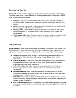 Community Events
Community events serve to bring people together within a particular locality or interest group.
They often aim to foster a sense of belonging and engagement among participants. Common
types of community events include:
● Festivals: Large-scale celebrations that may feature music, food, arts, and cultural
activities, bringing together diverse community members to enjoy and celebrate local
culture.
● Fairs: Events that often include vendors, games, and entertainment, aiming to provide
fun and engagement for families and individuals.
● Charity Events: Fundraisers that support local causes or organizations, bringing the
community together for a common purpose, often involving auctions, raffles, and
performances.
● Workshops and Seminars: Educational events aimed at sharing knowledge and skills,
and fostering personal and professional development within the community.
Virtual Events
Virtual events are online gatherings that allow individuals to connect, learn, and engage from
different locations. These events leverage technology to create immersive experiences that
replicate the interactivity of in-person gatherings. Common types of virtual events include:
● Webinars: Educational online seminars that feature expert speakers presenting on
specific topics, allowing participants to engage through Q&A sessions and live
discussions.
● Virtual Conferences: Large-scale events that bring together industry professionals to
share knowledge, network, and discuss trends, often featuring keynote speakers,
breakout sessions, and panel discussions.
● Online Workshops: Interactive sessions that provide participants with hands-on
learning experiences in various subjects, such as art, cooking, or professional
development.
● Networking Events: Digital gatherings designed to facilitate connections among
professionals, allowing participants to meet new contacts, exchange ideas, and foster
collaborations in a virtual environment.
● Virtual Product Launches: Online events that introduce new products or services to
potential customers, often featuring live demonstrations, presentations, and promotional
offers to engage the audience.
● Live Streamed Performances: Entertainment events that showcase musicians, artists,
or speakers in real-time, allowing audiences to enjoy performances from the comfort of
their homes.
 