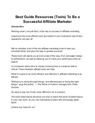 Best Guide Resources (Tools) To Be a
Successful Affiliate Marketer
Introduction
Working smart, not just hard, is the key to success in affiliate marketing.
Learning to be more efficient and successful in your business's day-to-day
operations can pay off.
We've collected a list of the top affiliate marketing tools to help you
monetise faster and pave the way to greater success!
These tools will assist you at every step of the way, from campaign design
to optimization, as well as allowing you to track your performance like an
expert!
In a business where time is money, knowing how to conserve both is
critical. These fantastic affiliate tools can help.
What it means to be more efficient and effective in affiliate marketing is as
follows:
"Efficiency is doing the right things, and effectiveness is doing the right
things," says the author. — The father of modern management, Peter
Drucker
It's easy to say, but it's far more difficult to do in practice.
The tools listed below will show you how to reach this level of performance
in your own work, so you can manufacture brass with annoyingly great
style!
Is there any hope for us?
 
