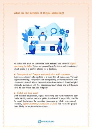 What are the Benefits of Digital Marketing?
All kinds and sizes of businesses have realized the value of digital
marketing in India. There are several benefits from such marketing,
which make it a perfect choice for a business.
◆ Transparent and frequent communication with customers
Growing customer relationships is a must for all businesses. Through
digital marketing, frequency and transparency of communication with
clients are ensured. When communication is established through digital
channels, customers will feel appreciated and valued and will become
loyal to the brand and the company.
◆ Global and local reach
With minimal investment, digital marketing can reach customers both
in the locality and around the globe. Local reach is especially valuable
for small businesses. By targeting customers per their geographical
location, digital marketing companies in India can reach the people
most likely to be potential customers.
 