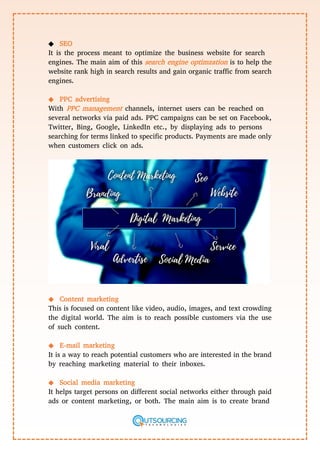 ◆ SEO
It is the process meant to optimize the business website for search
engines. The main aim of this search engine optimzation is to help the
website rank high in search results and gain organic traffic from search
engines.
◆ PPC advertising
With PPC management channels, internet users can be reached on
several networks via paid ads. PPC campaigns can be set on Facebook,
Twitter, Bing, Google, LinkedIn etc., by displaying ads to persons
searching for terms linked to specific products. Payments are made only
when customers click on ads.
◆ Content marketing
This is focused on content like video, audio, images, and text crowding
the digital world. The aim is to reach possible customers via the use
of such content.
◆ E-mail marketing
It is a way to reach potential customers who are interested in the brand
by reaching marketing material to their inboxes.
◆ Social media marketing
It helps target persons on different social networks either through paid
ads or content marketing, or both. The main aim is to create brand
 