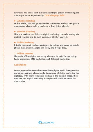 awareness and social trust. It is also an integral part of establishing the
company’s online reputation by ORM Company India.
◆ Affiliate marketing
In this model, you will promote other businesses’ products and gain a
commission when a sale is made, or a lead is introduced.
◆ Inbound Marketing
This is a mode to use different digital marketing channels, mainly via
content creation and to push customers till they convert.
◆ Mobile Marketing
It is the process of reaching customers in various app stores on mobile
phones like Amazon, Apple app store, and Google Play.
2. Offline channels
The main offline digital marketing channels include TV marketing,
Radio marketing, SMS marketing, and Billboard marketing.
Conclusion
In sum, even as businesses lean towards the digital world through online
and other electronic channels, the importance of digital marketing has
exploded. With more companies jostling in the internet space, those
with the best digital marketing strategies will stand out from the
competition.
 