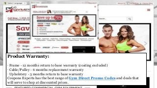 Product Warranty:
· Frame - 12 months return to base warranty (coating excluded)
· Cable/Pulley - 6 months replacement warranty
· Upholstery - 3 months return to base warranty
Coupons Experts has the best range of Gym Direct Promo Codes and deals that
will serve to shop at discounted prices.
 