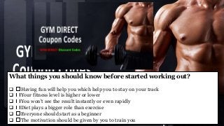 What things you should know before started working out?
 Having fun will help you which help you to stay on your track
 Your fitness level is higher or lower
 You won't see the result instantly or even rapidly
 Diet plays a bigger role than exercise
 Everyone should start as a beginner
 The motivation should be given by you to train you
 