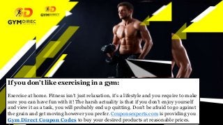 If you don’t like exercising in a gym:
Exercise at home. Fitness isn’t just relaxation, it’s a lifestyle and you require to make
sure you can have fun with it! The harsh actuality is that if you don’t enjoy yourself
and view it as a task, you will probably end up quitting. Don’t be afraid to go against
the grain and get moving however you prefer. Couponsexperts.com is providing you
Gym Direct Coupon Codes to buy your desired products at reasonable prices.
 