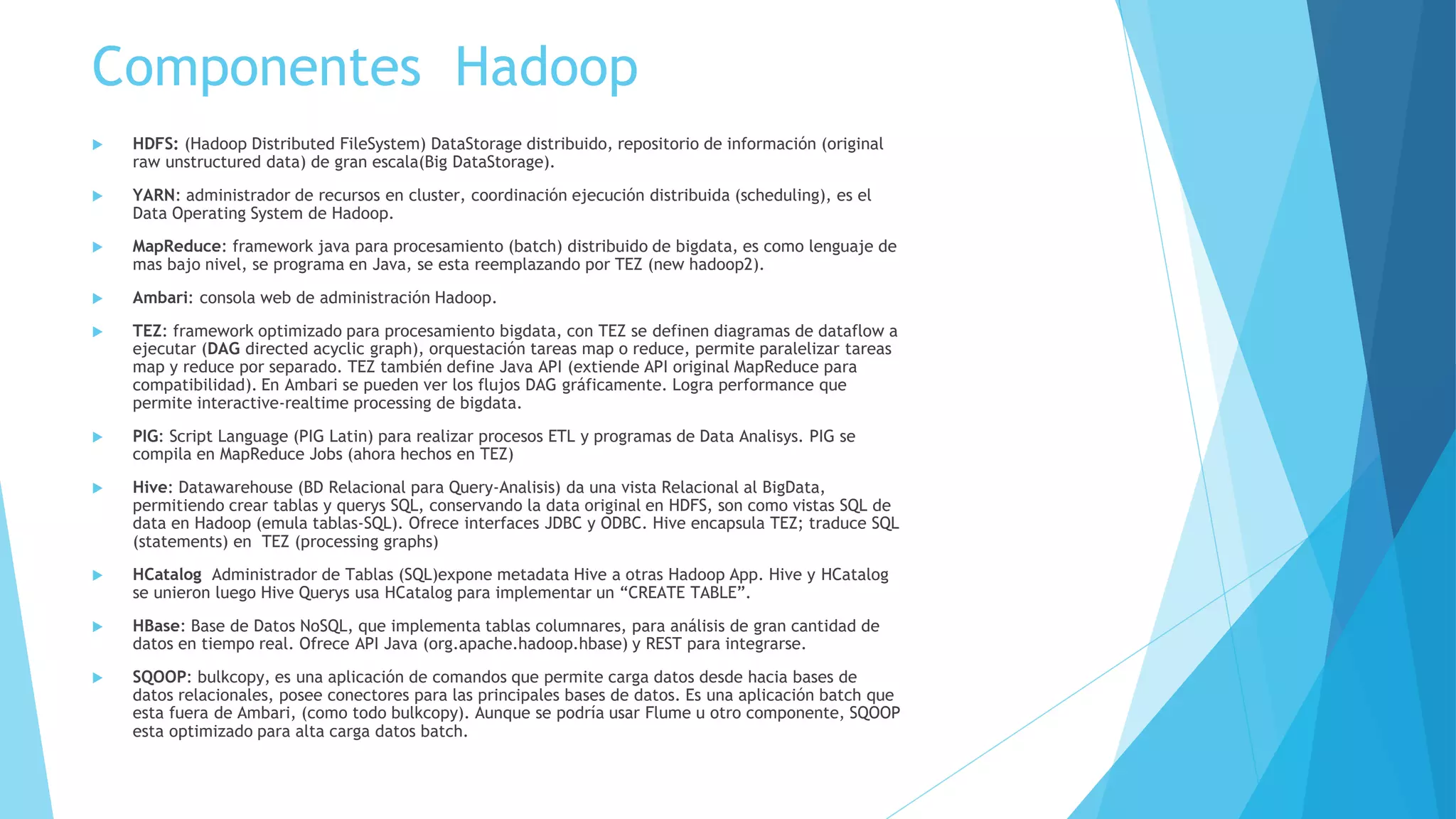 Componentes Hadoop
 Flume: agentes para transferencia de datos (stream data) en Hadoop, stream data pueden
ser logs o social data (Twitter). Pequeñas servicios Linux en Java (agente) que mediante
manejo de eventos obtienen y cargan datos de stream en el HDFS de Hadoop. Un agente
Flume se programa con un archivo de configuración (.conf) , y se ejecuta en consola Linux
 WebHDFS: interfaz REST para HDFS, normalmente se usa para realizar carga datos a HDFS
mediante aplicaciones (custom load)
 SOLR (on Hadoop): búsqueda e indexación, tiene su propia base datos, pero para Hadoop
guarda documentos e indexación en HDFS (vía PIG Jobs y conectores). (Search like Google)
 Banana for SOLR: Dashboard para Análisis Datos JSON indexados con SOLR
 Slider: framework para ejecutar aplicación de largo aliento (longterm) soporta HBase, es
motor equivalente a TEZ pero optimizado para longterm.
 Hortonworks Dataflow (HDF) y NiFi: Aplicación de diseño e implementación de Dataflow, es
equivalente a un ETL, para Hadoop tiene plugins (processors) para HDFS, que permiten
extraer y cargar en Hadoop. Tiene una API REST que permite controlar Nifi por una app. HDF
es un paquete de NiFi.
 Zepellin: es una consola web que permite análisis colaborativo de datos, implementa el
concepto “notebook” (en contexto de data analisys), que son plantillas de análisis de datos,
que permiten visualizar la data. Zepellin permite ejecutar Spark, y provee varios interpretes
(sh, Python).Zepellin junto SPARK permite realizar predictive models, basados en data
obtenida de sensores (Twitter se puede tomar como sensor) entre otras fuentes.
 SPARK: motor de data processing en memoria, se pueden crear aplicaciones sobre dataset
compartidos. SPARK tiene interpretes para programar en Scala, Java, Python, y R. Es la base
de los notebooks (aplicaciones de análisis) de Zepellin.
 