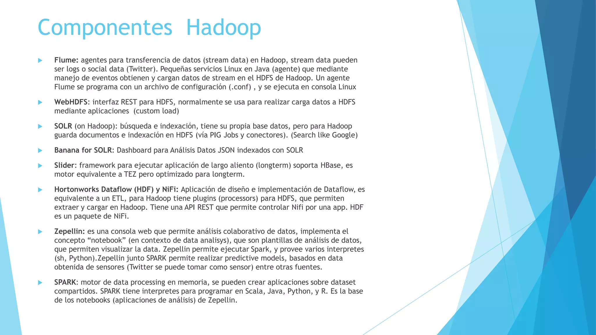 Otros Conceptos Relacionados
 Bigdata tomar un montón de data no estructurada, volverla algo valioso y en tiempo real.
 data warehouse base de datos diseñada para consultas y análisis mas que para transaccionalidad.
 Web notebook estructura de datos compartida y que es plataforma de análisis de datos, un espacio de colaboración
(usan los data scientist)
 IOT: Internet de las Cosas, tiene relación con Bigdata (Hadoop) ya que suelen implementar sensores que entregan
mucha información (big data)que solo se puede recopilar-analizar con una plataforma como Hadoop.
 Phoenix: permite acceder HBase mediante SQL-JDBC, compila SQL en una serie de HBase scans.
 Drill: SQL query engine para Hbase (noSQL) y Hadoop.
 WebHCat: (ex Templeton) REST API para HCatalog y Hive, permite crear tablas y querys (SQL) entre otros. En
HortonWorks hay que instalarlo.
 