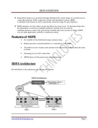 HDFS OVERVIEW
www.KellyTechnologeis.com Page 1
 Hadoop File System was specialized through distributed file system design. It is actually run on
commodity hardware. When compared to all the other distributed systems, HDFS
is definitely fault-tolerant as well as specifically created by using low price hardware.
 HDFS maintains very big volume of data and allows for easier access. To keep those huge data,
the information is saved across multiple machines. All these files are stored in
redundant manner to retrieve the system from available data losses in times of failure. HDFS
also can make applications available to similar processing.
Features of HDFS
 It is suitable for the distributed storage and processing.
 Hadoop presents a command interface to communicate with HDFS.
 The built-in servers of name node and data node help users to easily monitor the status
of cluster.
 Streaming access to file system data.
 HDFS allows for file permissions and authentication.
HDFS Architecture
Provided below is the architecture of a Hadoop File System.
 
