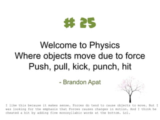 # 25
Welcome to Physics
Where objects move due to force
Push, pull, kick, punch, hit
- Brandon Apat

I like this because it makes sense. Forces do tend to cause objects to move. But I
was looking for the emphasis that Forces causes changes in motion. And I think he
cheated a bit by adding five monosyllabic words at the bottom. Lol.

 