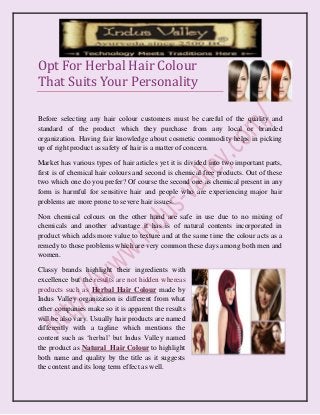 Opt For Herbal Hair Colour That Suits Your Personality 
Before selecting any hair colour customers must be careful of the quality and standard of the product which they purchase from any local or branded organization. Having fair knowledge about cosmetic commodity helps in picking up of right product as safety of hair is a matter of concern. 
Market has various types of hair articles yet it is divided into two important parts, first is of chemical hair colours and second is chemical free products. Out of these two which one do you prefer? Of course the second one as chemical present in any form is harmful for sensitive hair and people who are experiencing major hair problems are more prone to severe hair issues. 
Non chemical colours on the other hand are safe in use due to no mixing of chemicals and another advantage it has is of natural contents incorporated in product which adds more value to texture and at the same time the colour acts as a remedy to those problems which are very common these days among both men and women. 
Classy brands highlight their ingredients with excellence but the results are not hidden whereas products such as Herbal Hair Colour made by Indus Valley organization is different from what other companies make so it is apparent the results will be also vary. Usually hair products are named differently with a tagline which mentions the content such as ‘herbal’ but Indus Valley named the product as Natural Hair Colour to highlight both name and quality by the title as it suggests the content and its long term effect as well.  