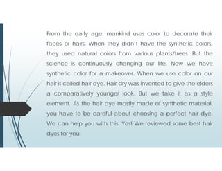 From the early age, mankind uses color to decorate their
faces or hairs. When they didn’t have the synthetic colors,
they used natural colors from various plants/trees. But the
science is continuously changing our life. Now we have
synthetic color for a makeover. When we use color on our
hair it called hair dye. Hair dry was invented to give the elders
a comparatively younger look. But we take it as a style
element. As the hair dye mostly made of synthetic material,
you have to be careful about choosing a perfect hair dye.
We can help you with this. Yes! We reviewed some best hair
dyes for you.
 