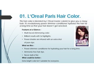 01. L’Oreal Paris Hair Color.
This hair color is blended by L’Oreal master colorist to give you a classy
look. It's revolutionary power shimmer conditioner hydrates the hair for
a long time so that your hair doesn’t get wrecked.
Features at a Glance:-
• Multi-faced shimmering color.
• Brilliant results with 3x highlights.
• Power shades are infused with an extra shot
of pure dye.
What we like:-
• Power shimmer conditioner for hydrating your hair for a long time.
• Ammonia free hair dye.
• Never dull or flat.
What could be better:-
Extra bright color isn’t suitable for everyone.
 