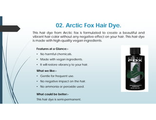 02. Arctic Fox Hair Dye.
This hair dye from Arctic fox is formulated to create a beautiful and
vibrant hair color without any negative effect on your hair. This hair dye
is made with high-quality vegan ingredients.
Features at a Glance:-
• No harmful chemicals.
• Made with vegan ingredients.
• It will restore vibrancy to your hair.
What we like:-
• Gentle for frequent use.
• No negative impact on the hair.
• No ammonia or peroxide used.
What could be better:-
This hair dye is semi-permanent.
 