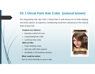 03. L’Oreal Paris Hair Color. (natural brown)
The long-lasting hair dye from L’Oreal Paris is well known for its fade-defying
and shine system. Its supreme conditioning treatment will preserve the natural
state of your hair.
Features at a Glance:
• Expertly crafted for you.
• Long lasting hair color.
• Luminous hair color.
What we like:
• Fade-defying color.
• Hair dye with shine system.
• Available in 50 luminous shades.
What could be better:
Not so much friendly on your scalp.
 