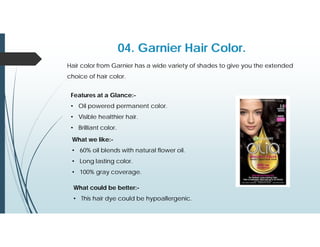04. Garnier Hair Color.
Hair color from Garnier has a wide variety of shades to give you the extended
choice of hair color.
Features at a Glance:-
• Oil powered permanent color.
• Visible healthier hair.
• Brilliant color.
What we like:-
• 60% oil blends with natural flower oil.
• Long lasting color.
• 100% gray coverage.
What could be better:-
• This hair dye could be hypoallergenic.
 