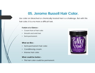 05. Jerome Russell Hair Color.
Use color on bleached or chemically treated hair is a challenge. But with this
hair color, it is a no more a difficult task.
Feature at a Glance:-
• Cream from of hair color.
• Smooth and vivid hair.
• Semi-permanent.
What we like:-
• Semi-permanent hair color.
• Conditinonig cream.
• Intense hair color.
What could be better:-
• This hair color could be permanent.
 