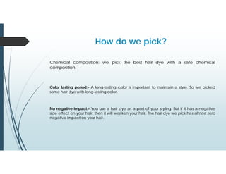 Chemical composition: we pick the best hair dye with a safe chemical
composition.
How do we pick?
Color lasting period:- A long-lasting color is important to maintain a style. So we picked
some hair dye with long-lasting color.
No negative impact:- You use a hair dye as a part of your styling. But if it has a negative
side effect on your hair, then it will weaken your hair. The hair dye we pick has almost zero
negative impact on your hair.
 