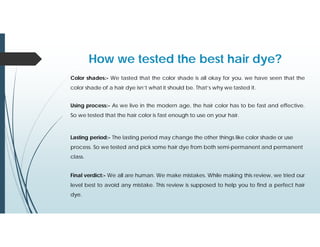 Color shades:- We tasted that the color shade is all okay for you. we have seen that the
color shade of a hair dye isn’t what it should be. That’s why we tasted it.
How we tested the best hair dye?
Using process:- As we live in the modern age, the hair color has to be fast and effective.
So we tested that the hair color is fast enough to use on your hair.
Lasting period:- The lasting period may change the other things like color shade or use
process. So we tested and pick some hair dye from both semi-permanent and permanent
class.
Final verdict:- We all are human. We make mistakes. While making this review, we tried our
level best to avoid any mistake. This review is supposed to help you to find a perfect hair
dye.
 