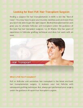 Looking for Best FUE Hair Transplant Surgeon
Finding a surgeon for hair transplantation in Delhi is not like “bed of
roses”. You may have to give your muscles needless pain and even then
you won’t be able to get the right expert. Besthairtransplantcenter.com
gives you its ultimate follicular unit transplant under the guidance of
the best fue hair transplant surgeon, i.e. Dr Bhatia. She has years of
experience in follicular grafting technique and does her work with an
ease.
What is FUE Hair Transplant?
FUE or follicular unit extraction hair transplant is the latest and best
hair transplantation surgery. It replaces your lost follicles with
subsequent grafting technique. But, always get performed your surgery
under the guidance of expert hair transplant surgeon.
 