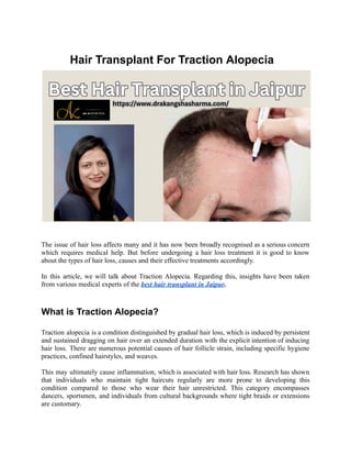 Hair Transplant For Traction Alopecia
The issue of hair loss affects many and it has now been broadly recognised as a serious concern
which requires medical help. But before undergoing a hair loss treatment it is good to know
about the types of hair loss, causes and their effective treatments accordingly.
In this article, we will talk about Traction Alopecia. Regarding this, insights have been taken
from various medical experts of the best hair transplant in Jaipur.
What is Traction Alopecia?
Traction alopecia is a condition distinguished by gradual hair loss, which is induced by persistent
and sustained dragging on hair over an extended duration with the explicit intention of inducing
hair loss. There are numerous potential causes of hair follicle strain, including specific hygiene
practices, confined hairstyles, and weaves.
This may ultimately cause inflammation, which is associated with hair loss. Research has shown
that individuals who maintain tight haircuts regularly are more prone to developing this
condition compared to those who wear their hair unrestricted. This category encompasses
dancers, sportsmen, and individuals from cultural backgrounds where tight braids or extensions
are customary.
 