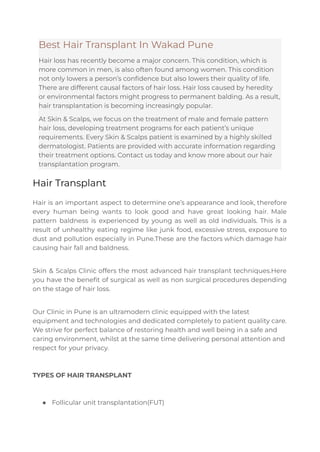 Best Hair Transplant In Wakad Pune
Hair loss has recently become a major concern. This condition, which is
more common in men, is also often found among women. This condition
not only lowers a person’s confidence but also lowers their quality of life.
There are different causal factors of hair loss. Hair loss caused by heredity
or environmental factors might progress to permanent balding. As a result,
hair transplantation is becoming increasingly popular.
At Skin & Scalps, we focus on the treatment of male and female pattern
hair loss, developing treatment programs for each patient’s unique
requirements. Every Skin & Scalps patient is examined by a highly skilled
dermatologist. Patients are provided with accurate information regarding
their treatment options. Contact us today and know more about our hair
transplantation program.
Hair Transplant
Hair is an important aspect to determine one’s appearance and look, therefore
every human being wants to look good and have great looking hair. Male
pattern baldness is experienced by young as well as old individuals. This is a
result of unhealthy eating regime like junk food, excessive stress, exposure to
dust and pollution especially in Pune.These are the factors which damage hair
causing hair fall and baldness.
Skin & Scalps Clinic offers the most advanced hair transplant techniques.Here
you have the benefit of surgical as well as non surgical procedures depending
on the stage of hair loss.
Our Clinic in Pune is an ultramodern clinic equipped with the latest
equipment and technologies and dedicated completely to patient quality care.
We strive for perfect balance of restoring health and well being in a safe and
caring environment, whilst at the same time delivering personal attention and
respect for your privacy.
TYPES OF HAIR TRANSPLANT
● Follicular unit transplantation(FUT)
 