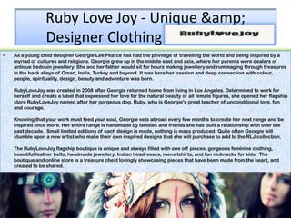 Ruby Love Joy - Unique &amp;
                 Designer Clothing Mooloolaba
•   As a young child designer Georgie Lee Pearce has had the privilege of travelling the world and being inspired by a
    myriad of cultures and religions. Georgie grew up in the middle east and asia, where her parents were dealers of
    antique bedouin jewellery. She and her father would sit for hours making jewellery and rummaging through treasures
    in the back alleys of Oman, India, Turkey and beyond. It was here her passion and deep connection with colour,
    people, spirituality, design, beauty and adventure was born.

    RubyLoveJoy was created in 2008 after Georgie returned home from living in Los Angeles. Determined to work for
    herself and create a label that expressed her love for the natural beauty of all female figures, she opened her flagship
    store RubyLoveJoy named after her gorgeous dog, Ruby, who is Georgie's great teacher of unconditional love, fun
    and courage.

    Knowing that your work must feed your soul, Georgie sets abroad every few months to create her next range and be
    inspired once more. Her entire range is handmade by families and friends she has built a relationship with over the
    past decade. Small limited editions of each design is made, nothing is mass produced. Quite often Georgie will
    stumble upon a new artist who make their own inspired designs that she will purchase to add to the RLJ collection.

    The RubyLoveJoy flagship boutique is unique and always filled with one off pieces, gorgeous feminine clothing,
    beautiful leather belts, handmade jewellery, Indian headresses, mens tshirts, and fun nicknacks for kids. The
    boutique and online store is a treasure chest lovingly showcasing pieces that have been made from the heart, and
    created to be shared.
 
