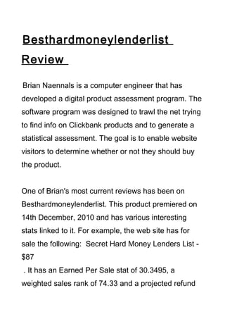 Besthardmoneylenderlist
Review

Brian Naennals is a computer engineer that has
developed a digital product assessment program. The
software program was designed to trawl the net trying
to find info on Clickbank products and to generate a
statistical assessment. The goal is to enable website
visitors to determine whether or not they should buy
the product.


One of Brian's most current reviews has been on
Besthardmoneylenderlist. This product premiered on
14th December, 2010 and has various interesting
stats linked to it. For example, the web site has for
sale the following: Secret Hard Money Lenders List -
$87
. It has an Earned Per Sale stat of 30.3495, a
weighted sales rank of 74.33 and a projected refund
 