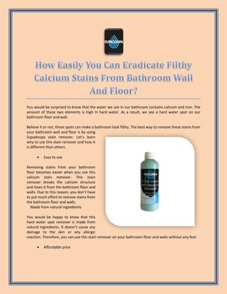 You would be surprised to know that the water we use in our bathroom contains calcium and iron. The
amount of these two elements is high in hard water. As a result, we see a hard water spot on our
bathroom floor and wall.
Believe it or not, these spots can make a bathroom look filthy. The best way to remove these stains from
your bathroom wall and floor is by using
Supadoopa stain remover. Let’s learn
why to use this stain remover and how it
is different than others.
 Easy to use
Removing stains from your bathroom
floor becomes easier when you use this
calcium stain remover. This stain
remover breaks the calcium structure
and loses it from the bathroom floor and
walls. Due to this reason, you don’t have
to put much effort to remove stains from
the bathroom floor and walls.
Made from natural ingredients
You would be happy to know that this
hard water spot remover is made from
natural ingredients. It doesn’t cause any
damage to the skin or any allergic
reaction. Therefore, you can use this stain remover on your bathroom floor and walls without any fear.
 Affordable price
 