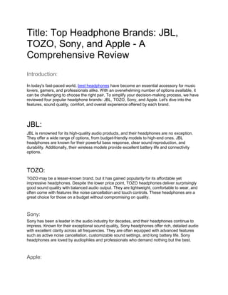 Title: Top Headphone Brands: JBL,
TOZO, Sony, and Apple - A
Comprehensive Review
Introduction:
In today's fast-paced world, best headphones have become an essential accessory for music
lovers, gamers, and professionals alike. With an overwhelming number of options available, it
can be challenging to choose the right pair. To simplify your decision-making process, we have
reviewed four popular headphone brands: JBL, TOZO, Sony, and Apple. Let's dive into the
features, sound quality, comfort, and overall experience offered by each brand.
JBL:
JBL is renowned for its high-quality audio products, and their headphones are no exception.
They offer a wide range of options, from budget-friendly models to high-end ones. JBL
headphones are known for their powerful bass response, clear sound reproduction, and
durability. Additionally, their wireless models provide excellent battery life and connectivity
options.
TOZO:
TOZO may be a lesser-known brand, but it has gained popularity for its affordable yet
impressive headphones. Despite the lower price point, TOZO headphones deliver surprisingly
good sound quality with balanced audio output. They are lightweight, comfortable to wear, and
often come with features like noise cancellation and touch controls. These headphones are a
great choice for those on a budget without compromising on quality.
Sony:
Sony has been a leader in the audio industry for decades, and their headphones continue to
impress. Known for their exceptional sound quality, Sony headphones offer rich, detailed audio
with excellent clarity across all frequencies. They are often equipped with advanced features
such as active noise cancellation, customizable sound settings, and long battery life. Sony
headphones are loved by audiophiles and professionals who demand nothing but the best.
Apple:
 