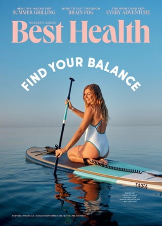 BESTHEALTHMAG.CA | AUGUST/SEPTEMBER 2023 $4.99 | PM 40070677
HEALTHY HACKS FOR
SUMMER GRILLING
THE RIGHT BAG FOR
EVERY ADVENTURE
HOW TO CUT THROUGH
BRAIN FOG
f
ind your balanc
e
STAND-UP
PADDLEBOARD
INSTRUCTOR
JANNA VAN HOOF ON
LAKE ONTARIO
 
