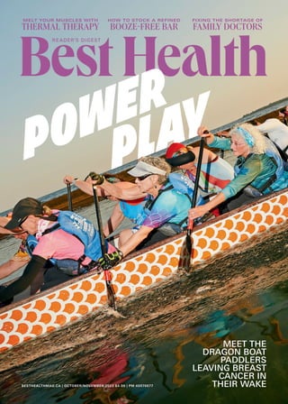 BESTHEALTHMAG.CA | OCTOBER/NOVEMBER 2023 $4.99 | PM 40070677
MELT YOUR MUSCLES WITH
THERMAL THERAPY
FIXING THE SHORTAGE OF
FAMILY DOCTORS
HOW TO STOCK A REFINED
ššĘ5ӱNÄ55ԡÄ
MEET THE
DRAGON BOAT
PADDLERS
LEAVING BREAST
CANCER IN
THEIR WAKE
 