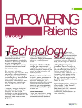EMPOWERING
Patientsthrough
Technologyhe growing use of
communication applications
Thas facilitated the adherence
not only of technology focused on
social interactions. Health
professionals are much more familiar
with the use of technology in medical
practice. Specialized health
applications and platforms now take
advantage of a global digital model
that has come to stay.
For some years, information
technology managers were asked about
the adherence of health professionals
in the implementation of new projects
involving technology. Now, through a
much more favorable scenario,
managers and administrators of clinics
and hospitals make much safer and
more favorable decisions to such
projects.
Terms like “Instagram of Medicine”
and “Facebook of Physicians” are
increasing. Proximity to such
applications provides familiarity with
an already consolidated interaction and
navigation model, preserved in due
proportions.
The forecasts for the area of
technology for health, reaﬃrm once
again an increasingly favorable
scenario for engagement and
collaboration, through the management
and sharing of medical data and
records.
Smartphones and tablets tend to be
more and more essential tools in
everyday life when it comes to health
thanks to applications that provide new
ways of accessing information and
practicing medicine.
With the consolidation of the use of
technology as a tool in daily medical
practice, clinics and laboratories
specialized in diagnostics have a
unique opportunity for relationship and
communication with their patients,
allied to the best and most favorable
moment for the use of technology in
the health area.
Patient-centered Care
Patients wish to get involved in their
health decision-making process, and
those who are involved as decision
makers in their care tend to be
healthier and have better outcomes.
By patient’s journey we understand the
whole process that involves from the
moment the patient perceives some
symptom or something diﬀerent in his
body, until the completion of the care.
Although the patient’s journey
corresponds to all the experience he
has from beginning to end in his clinic,
the post consultation period ends up
being an essential pillar in the
construction of this experience. This is
because it is at this moment that the
patient is able to evaluate the way it
has been treated, even analyzing the
possibility of a return if he or she needs
care in the future.
By following the patient’s journey, you
need to think of a model that meets
your individual needs and
expectations. Therefore, it is possible
to understand the need for
customization, since no patient is the
same as the other.
14 |July2019|
 