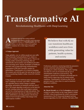 38 |July2019|
Transformative AI
Revolutionizing Healthcare with Deep Learning
n eminent start-up that createsartiﬁcial
intelligent algorithms to predict acuteoutcomes
Aof chronic diseases is Transformative AI. The
start-up’s vision is to develop a suite ofAI-enabled
predictive analytics for a wide range ofmedical
conditions.
A UniqueApproach
Today, globally, over six million people per year suﬀer
from Ventricular Tachyarrhythmia (VT), which is a
precursor to Sudden Cardiac Arrest (SCA). There is no
existing cardiac monitoring technology that can
automatically and accurately warn healthcare providers
of an oncoming arrest. Instead, bystanders or healthcare
providers rush to begin delivering cardiopulmonary
resuscitation (CPR) and if possible, prepare for
deﬁbrillation. Transformative AI is aimed at changing
this scenario and with this goal, the start-up has its initial
focus on predicting Sudden Cardiac Arrest (SCA)before
it occurs.
Using advanced AI and statistical analysis techniques
from Cambridge University and CERN, Transformative
AI’s algorithm detects minute changes in patient
physiology and predicts an imminent real-time risk of
SCA. The unique algorithm would serve as the basis for
an early warning system that would improve patient-
survival for a broad spectrum of high-risk patients.This
approach maximizes the time for clinicians to provide
timely deﬁbrillation, providing patients with the best
chance of survival and creating a step change in the
rapid-response workﬂow.
Furthermore, predictive monitoring holds the potentialto
prevent ventricular tachyarrhythmia (VT) from
developing in a subset of patients. Thus, early warning
can usher in a new era of research into the use of
antiarrhythmic medicines to prevent SCA. The
company’s second wave of products will build upon its
initial work by improving care for related cardiac
conditions. Transformative AI believes that AI will
generate massive value when it is used to transform
healthcare workﬂows.
About the Trio
Dr. Marek Sirendi, one of the Co-founders, previously
worked as a data scientist on the Large Hadron Collider
at CERN, where he performed the world’s most precise
measurement of the W boson and designed real-time
decision algorithms for LHC collisions. He holds aPhD
We believe that withAI, we
can transform healthcare
workﬂows and save lives
while generating value for
patients, health systems,
and society
“
“
 