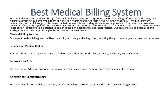 Best Medical Billing System
End-To-End team consists of certified professionals with over 20 years of experience in medical billing, information technology, and
business consulting. Our leadership team of billers and coders has worked with a diverse range of hospitals, medical practises,
laboratories, and individual physicians over the last decade. Medical coding entails extracting medical information from available
documentation, assigning diagnostic and treatment codes, and assisting in the creation of a claim to be submitted to payers. We use a
"data-driven" strategy to make strategic decisions based on data analysis and interpretation. Our data analysis and organisational
strategy can assist you in providing better service to your customers.
Medical Billing Services:
Our expert medical billing team will handle all of your coding and billing issues, ensuring that you receive your payments on schedule
Services for Medical Coding:
To make claims processing easier, our certified medical coders ensure detailed, accurate, and timely documentation.
Follow-up on A/R:
Our specialised A/R team examines partial payments or denials, corrects them, and resubmits them to the payer.
Services for Credentialing:
For faster enrollments and better rapport, our Credentialing team will streamline the entire Credentialing process.
 