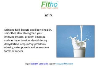 Milk


Drinking Milk boosts good bone health,
smoothes skin, strengthen your
immune system, prevent illnesses -
such as hypertension, dental decay,
dehydration, respiratory problems,
obesity, osteoporosis and even some
forms of cancer.



                To get Weight Loss Diet, log on to www.fitho.com
 