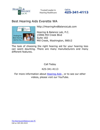 Best Hearing Aids Everette WA
                                  http://HearingAndBalanceLab.com

                                  Hearing & Balance Lab, P.C.
                                  15906 Mill Creek Blvd
                                  Suite 102
                                  Mill Creek, Washington, 98012

The task of choosing the right hearing aid for your hearing loss
can seem daunting. There are many manufacturers and many
different features.




                                       Call Today

                                     425-341-4113

   For more information about Hearing Aids , or to see our other
                 videos, please visit our YouTube.




The Hearing and Balance Lab, PC
Call us: 425-341-4113
 