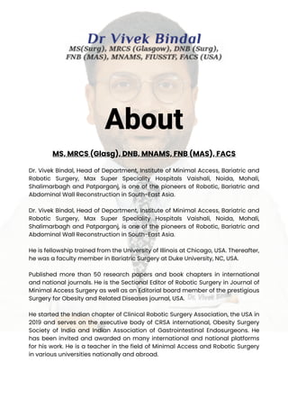 MS, MRCS (Glasg), DNB, MNAMS, FNB (MAS), FACS
Dr. Vivek Bindal, Head of Department, Institute of Minimal Access, Bariatric and
Robotic Surgery, Max Super Speciality Hospitals Vaishali, Noida, Mohali,
Shalimarbagh and Patparganj, is one of the pioneers of Robotic, Bariatric and
Abdominal Wall Reconstruction in South-East Asia.
Dr. Vivek Bindal, Head of Department, Institute of Minimal Access, Bariatric and
Robotic Surgery, Max Super Speciality Hospitals Vaishali, Noida, Mohali,
Shalimarbagh and Patparganj, is one of the pioneers of Robotic, Bariatric and
Abdominal Wall Reconstruction in South-East Asia.
He is fellowship trained from the University of Illinois at Chicago, USA. Thereafter,
he was a faculty member in Bariatric Surgery at Duke University, NC, USA.
Published more than 50 research papers and book chapters in international
and national journals. He is the Sectional Editor of Robotic Surgery in Journal of
Minimal Access Surgery as well as an Editorial board member of the prestigious
Surgery for Obesity and Related Diseases journal, USA.
He started the Indian chapter of Clinical Robotic Surgery Association, the USA in
2019 and serves on the executive body of CRSA international, Obesity Surgery
Society of India and Indian Association of Gastrointestinal Endosurgeons. He
has been invited and awarded on many international and national platforms
for his work. He is a teacher in the field of Minimal Access and Robotic Surgery
in various universities nationally and abroad.
About
 