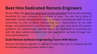Best Hire Dedicated Remote Engineers
Muoro offers the best hire dedicated remote engineers that can be extremely
beneficial for your company in a number of ways. You can hire a team of
dedicated remote development team or project maintenance staff to work
exclusively on your projects. Outsourcing your requirements to our web
design, and development company helps to get your work done with proper
guidance. Our experienced, talented teams are dedicated to providing you
with the best website products and web application services through real-
time communication.
Build Remote Software Engineering Teams With Muoro
Muoro's innovative engineer on-demand model helps you to onboard top 3%
of software engineering talent within 3 days.
 