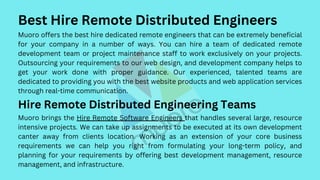 Best Hire Remote Distributed Engineers
Muoro offers the best hire dedicated remote engineers that can be extremely beneficial
for your company in a number of ways. You can hire a team of dedicated remote
development team or project maintenance staff to work exclusively on your projects.
Outsourcing your requirements to our web design, and development company helps to
get your work done with proper guidance. Our experienced, talented teams are
dedicated to providing you with the best website products and web application services
through real-time communication.
Hire Remote Distributed Engineering Teams
Muoro brings the Hire Remote Software Engineers that handles several large, resource
intensive projects. We can take up assignments to be executed at its own development
canter away from clients location. Working as an extension of your core business
requirements we can help you right from formulating your long-term policy, and
planning for your requirements by offering best development management, resource
management, and infrastructure.
 