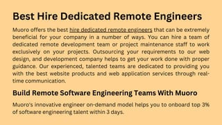 Best Hire Dedicated Remote Engineers
Muoro offers the best hire dedicated remote engineers that can be extremely
beneficial for your company in a number of ways. You can hire a team of
dedicated remote development team or project maintenance staff to work
exclusively on your projects. Outsourcing your requirements to our web
design, and development company helps to get your work done with proper
guidance. Our experienced, talented teams are dedicated to providing you
with the best website products and web application services through real-
time communication.
Build Remote Software Engineering Teams With Muoro
Muoro's innovative engineer on-demand model helps you to onboard top 3%
of software engineering talent within 3 days.
 
