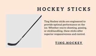 H O C K E Y S T I C K S
Ting Hockey sticks are engineered to
provide optimal performance on the
ice. Whether you're shooting, passing,
or stickhandling, these sticks offer
superior responsiveness and control.
T I N G . H O C K E Y
 