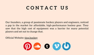 C O N T A C T U S
Our founders, a group of passionate hockey players and engineers, noticed
a gap in the market for affordable, high-performance hockey gear. They
saw that the high cost of equipment was a barrier for many potential
players and set out to change that.
Official Website: ting.hockey
 