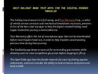 BEST HOLIDAY ROAD TRIP APPS FOR THE DIGITAL-MINDED
TRAVELER
The holiday travel season is in full swing, andTocoWarranty Corp., a seller
of vehicle service contracts and mechanical breakdown insurance, presents
its list of the best road trip apps to help the digital-minded holiday road-
tripper make their journey a memorable one.
TocoWarranty offers this list of smartphone apps that can be downloaded
before road-trippers head out, in order to help travelers avoid wasting
precious time during their journey:
The GasBuddy app keeps an eye out for surrounding gas stations while
allowing users to view competitive gas prices before stopping to fill up.
The OpenTable app does the foodie research for users by finding popular
restaurants, and even includes the ability to look at menus and prices and
book a table.
 