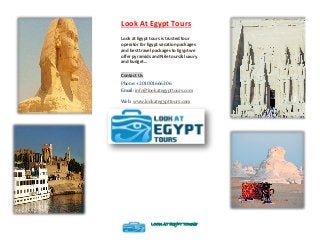 Look At Egypt Tours
Look at Egypt tours is trusted tour
operator for Egypt vacation packages
and best travel packages to Egypt we
offer pyramids and Nile tours& luxury
and budget...
Contact Us
Phone: +201001666306
Email: info@lookategypttours.com
Web: www.lookategypttours.com
LOOK AT EGYPT TOURS
 