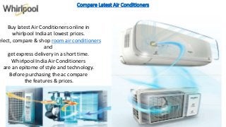 Compare Latest Air Conditioners
Buy latest Air Conditioners online in
whirlpool India at lowest prices.
elect, compare & shop room air conditioners
and
get express delivery in a short time.
Whirlpool India Air Conditioners
are an epitome of style and technology.
Before purchasing the ac compare
the features & prices.
 